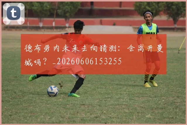 德布劳内未来去向猜测：会离开曼城吗？_20260606153255