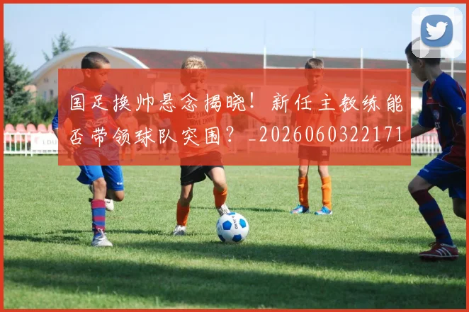 国足换帅悬念揭晓！新任主教练能否带领球队突围？_20260603221718