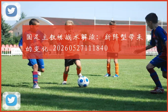 国足主教练战术解读：新阵型带来的变化_20260527111840
