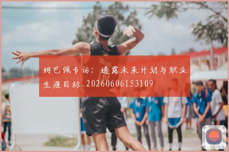 姆巴佩专访：透露未来计划与职业生涯目标_20260606153109