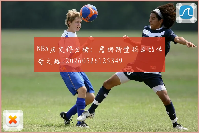 NBA历史得分榜：詹姆斯登顶后的传奇之路_20260526125349