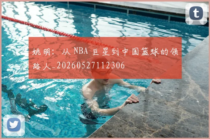姚明：从 NBA 巨星到中国篮球的领路人_20260527112306