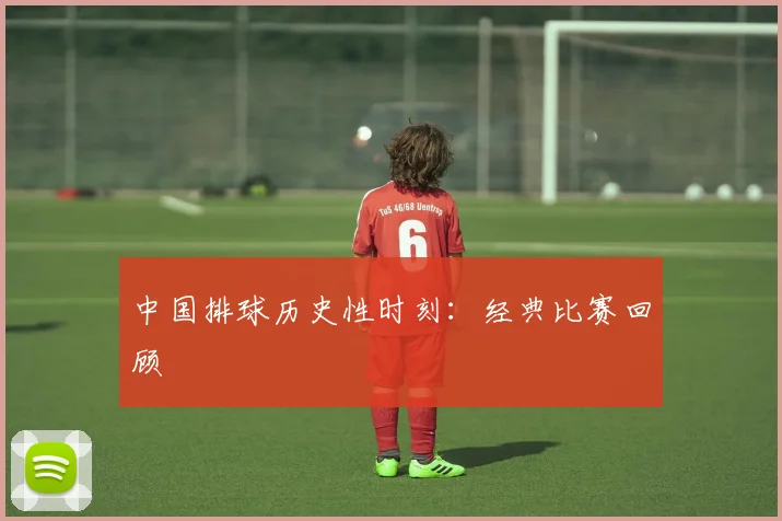 中国排球历史性时刻：经典比赛回顾