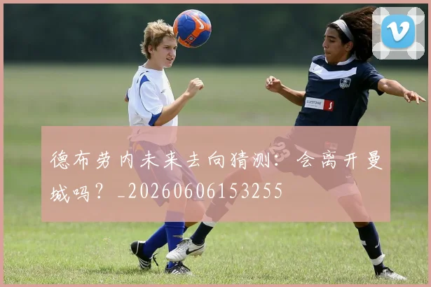 德布劳内未来去向猜测：会离开曼城吗？_20260606153255