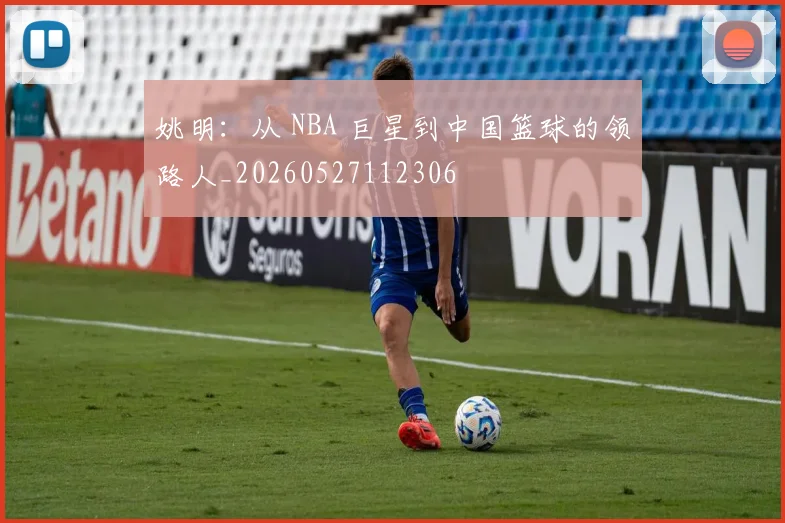 姚明:从 NBA 巨星到中国篮球的领路人_20260527112306