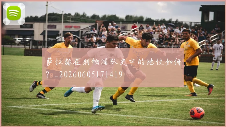 萨拉赫在利物浦队史中的地位如何？_20260605171419