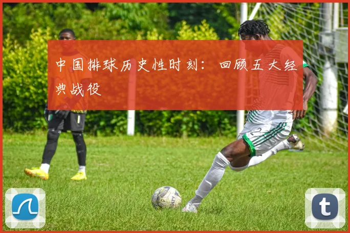 中国排球历史性时刻：回顾五大经典战役